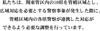 私たちは、関東管区内の10県を管轄区域とし、 広域対応を必要とする警察事象が発生した際に、 管轄区域内の各県警察が連携した対応が できるよう必要な調整を行っています。